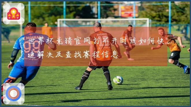 世界杯竞猜官网打不开时该如何快速解决及查找赛程信息