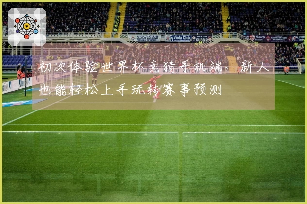 初次体验世界杯竞猜手机端，新人也能轻松上手玩转赛事预测
