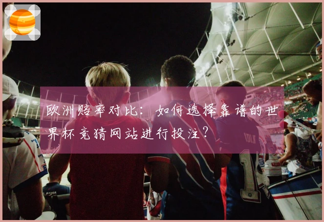 欧洲赔率对比：如何选择靠谱的世界杯竞猜网站进行投注？